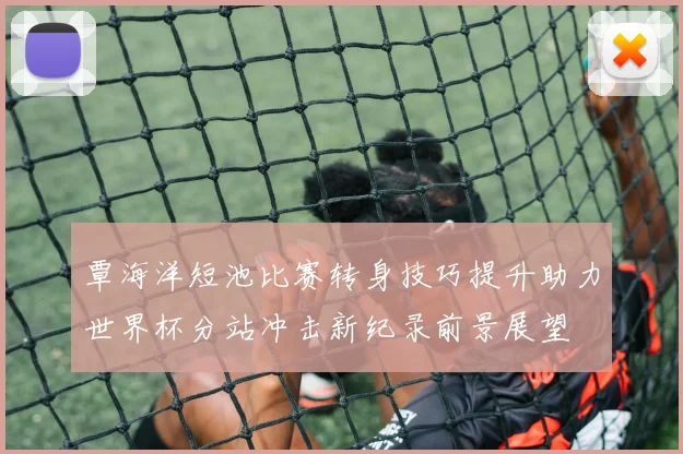 覃海洋短池比赛转身技巧提升助力世界杯分站冲击新纪录前景展望